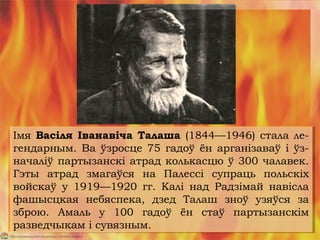 Імя Васіля Іванавіча Талаша (1844—1946) стала ле-
гендарным. Ва ўзросце 75 гадоў ён арганізаваў і ўз-
началіў партызанскі атрад колькасцю ў 300 чалавек.
Гэты атрад змагаўся на Палессі супраць польскіх
войскаў у 1919—1920 гг. Калі над Радзімай навісла
фашысцкая небяспека, дзед Талаш зноў узяўся за
зброю. Амаль у 100 гадоў ён стаў партызанскім
разведчыкам і сувязным.
Імя Васіля Іванавіча Талаша (1844—1946) стала ле-
гендарным. Ва ўзросце 75 гадоў ён арганізаваў і ўз-
началіў партызанскі атрад колькасцю ў 300 чалавек.
Гэты атрад змагаўся на Палессі супраць польскіх
войскаў у 1919—1920 гг. Калі над Радзімай навісла
фашысцкая небяспека, дзед Талаш зноў узяўся за
зброю. Амаль у 100 гадоў ён стаў партызанскім
разведчыкам і сувязным.
 