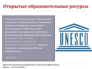Открытые образовательные ресурсы

  «Новая динамика высшего образования
  и научных исследований для изменения
  и развития общества: открытое и
  дистанционное обучение и ИКТ
  расширяют возможности доступа к
  качественному образованию, особенно
  благодаря совместному
  использованию Открытых
  Образовательных Ресурсов многими
  странами и высшими учебными
  заведениями.»

  - ЮНЕСКО.

Источник: Всемирная Конференция по Высшему Образованию.
Париж. – 5-8 июля 2009 г.
 