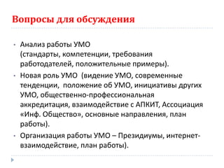 Вопросы для обсуждения

•   Анализ работы УМО
    (стандарты, компетенции, требования
    работодателей, положительные примеры).
•   Новая роль УМО (видение УМО, современные
    тенденции, положение об УМО, инициативы других
    УМО, общественно-профессиональная
    аккредитация, взаимодействие с АПКИТ, Ассоциация
    «Инф. Общество», основные направления, план
    работы).
•   Организация работы УМО – Президиумы, интернет-
    взаимодействие, план работы).
 