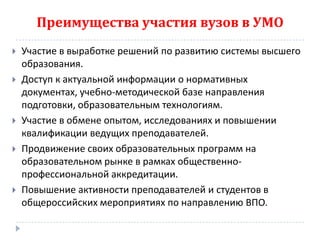 Преимущества участия вузов в УМО
   Участие в выработке решений по развитию системы высшего
    образования.
   Доступ к актуальной информации о нормативных
    документах, учебно-методической базе направления
    подготовки, образовательным технологиям.
   Участие в обмене опытом, исследованиях и повышении
    квалификации ведущих преподавателей.
   Продвижение своих образовательных программ на
    образовательном рынке в рамках общественно-
    профессиональной аккредитации.
   Повышение активности преподавателей и студентов в
    общероссийских мероприятиях по направлению ВПО.
 