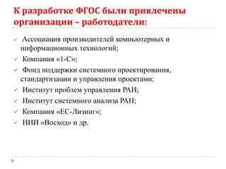 К разработке ФГОС были привлечены
организации – работодатели:
 Ассоциация производителей компьютерных и
  информационных технологий;
 Компания «1-С»;
 Фонд поддержки системного проектирования,
  стандартизации и управления проектами;
 Институт проблем управления РАН;
 Институт системного анализа РАН;
 Компания «ЕС-Лизинг»;
 НИИ «Восход» и др.
 