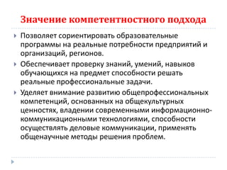 Значение компетентностного подхода
   Позволяет сориентировать образовательные
    программы на реальные потребности предприятий и
    организаций, регионов.
   Обеспечивает проверку знаний, умений, навыков
    обучающихся на предмет способности решать
    реальные профессиональные задачи.
   Уделяет внимание развитию общепрофессиональных
    компетенций, основанных на общекультурных
    ценностях, владении современными информационно-
    коммуникационными технологиями, способности
    осуществлять деловые коммуникации, применять
    общенаучные методы решения проблем.
 