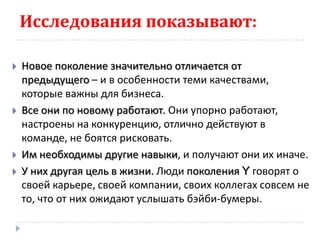 Исследования показывают:

   Новое поколение значительно отличается от
    предыдущего – и в особенности теми качествами,
    которые важны для бизнеса.
   Все они по новому работают. Они упорно работают,
    настроены на конкуренцию, отлично действуют в
    команде, не боятся рисковать.
   Им необходимы другие навыки, и получают они их иначе.
   У них другая цель в жизни. Люди поколения Y говорят о
    своей карьере, своей компании, своих коллегах совсем не
    то, что от них ожидают услышать бэйби-бумеры.
 