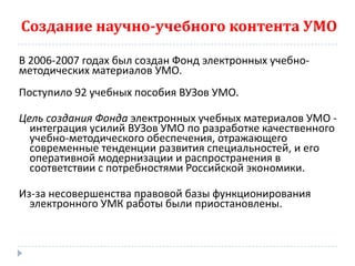 Создание научно-учебного контента УМО

В 2006-2007 годах был создан Фонд электронных учебно-
методических материалов УМО.
Поступило 92 учебных пособия ВУЗов УМО.

Цель создания Фонда электронных учебных материалов УМО -
  интеграция усилий ВУЗов УМО по разработке качественного
  учебно-методического обеспечения, отражающего
  современные тенденции развития специальностей, и его
  оперативной модернизации и распространения в
  соответствии с потребностями Российской экономики.

Из-за несовершенства правовой базы функционирования
  электронного УМК работы были приостановлены.
 