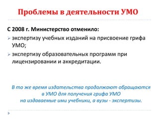 Проблемы в деятельности УМО

С 2008 г. Министерство отменило:
 экспертизу учебных изданий на присвоение грифа
  УМО;
 экспертизу образовательных программ при
  лицензировании и аккредитации.



 В то же время издательства продолжают обращаются
            в УМО для получения грифа УМО
    на издаваемые ими учебники, а вузы - экспертизы.
 