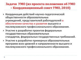 Задачи УМО (из проекта положения об УМО
       – Координационный совет УМО, 2010)
   Координация действий научно-педагогической
    общественности образовательных
    учреждений, представителей работодателей в
    обеспечении качества и развития высшего и
    послевузовского профессионального образования.
   Участие в разработке проектов федеральных
    государственных образовательных
    стандартов, федеральных государственных требований.
   Участие в разработке примерных образовательных
    программ всех уровней и направленности высшего и
    послевузовского профессионального образования.
 