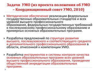 Задачи УМО (из проекта положения об УМО
       – Координационный совет УМО, 2010)
   Методическое обеспечение реализации федеральных
    государственных образовательных стандартов и всех
    уровней высшего профессионального
    образования, федеральных государственных требований
    к послевузовскому профессиональному образованию и
    примерных основных образовательных программ.

   Разработка предложений по структуре развития
    высшего, послевузовского и соответствующего среднего
    и дополнительного профессионального образования в
    области, отнесенной к компетенции УМО.

   Разработка инструментов и системы контроля качества
    основных образовательных программ всех уровней
    высшего профессионального образования, проведение
    общественной аккредитации образовательных
    программ.
 