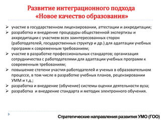 Развитие интеграционного подхода
            «Новое качество образования»
 участие в государственном лицензировании, аттестации и аккредитации;
 разработка и внедрение процедуры общественной экспертизы и
  аккредитации с участием всех заинтересованных сторон
  (работодателей, государственных структур и др.) для адаптации учебных
  программ к современным требованиям;
 участие в разработке профессиональных стандартов; организация
  сотрудничества с работодателями для адаптации учебных программ к
  современным требованиям;
 повышение степени участия работодателей и ученых в образовательном
  процессе, в том числе в разработке учебных планов, рецензировании
  УММ и т.д.;
 разработка и внедрение (обучение) системы оценки деятельности вуза;
 разработка и внедрение стандарта и методик электронного обучения.
 