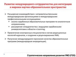 Развитие международного сотрудничества для интеграции
    в мировое научно-образовательное пространство

 Расширение взаимодействия с неправительственными
  международными организациями и международными
  профессиональными ассоциациями:
    анализ зарубежных образовательных программ по аналогичным
      направлениям;
    расширение сотрудничества с ведущими зарубежными
      университетами в области e-Learning;
 Привлечение иностранных специалистов в состав редакционных
  коллегий журналов, к созданию и рецензированию УМК;
 Получение международного признания качества образовательных
  программ (международная аккредитация).
 
