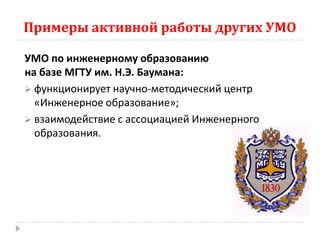 Примеры активной работы других УМО

УМО по инженерному образованию
на базе МГТУ им. Н.Э. Баумана:
 функционирует научно-методический центр
  «Инженерное образование»;
 взаимодействие с ассоциацией Инженерного
  образования.
 