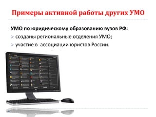 Примеры активной работы других УМО

УМО по юридическому образованию вузов РФ:
 созданы региональные отделения УМО;
 участие в ассоциации юристов России.
 