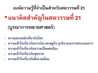 องค์ความรู้ที่จาเป็ นสาหรับศตวรรษที่ 21
•แนวคิ ดสาคัญในศตวรรษที่ 21
    (บูรณาการหลายศาสตร์ )
-   ความตระหนักเกี่ยวกับโลก
-   ความเข้าใจเกี่ยวกับการเงิน เศรษฐกิจ ธุรกิจ และการประกอบการ
-   ความเข้าใจเกี่ยวกับความเป็ นพลเมือง
-   ความเข้าใจเกี่ยวกับสุขภาพ
-   ความเข้าใจเกี่ยวกับสิ่งแวดล้อม
 