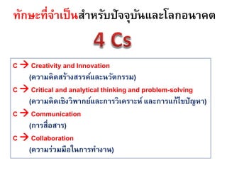 ทักษะที่จาเป็ นสาหรับปัจจุบนและโลกอนาคต
                           ั


C  Creativity and Innovation
   (ความคิดสร้างสรรค์และนวัตกรรม)
C  Critical and analytical thinking and problem-solving
   (ความคิดเชิงวิพากย์และการวิเคราะห์ และการแก้ไขปัญหา)
C  Communication
   (การสื่อสาร)
C  Collaboration
   (ความร่วมมือในการทางาน)
 