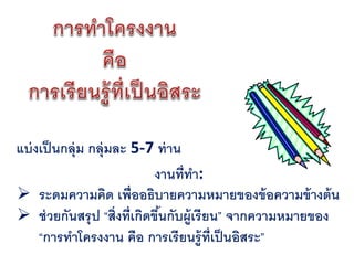 แบ่ งเป็ นกลุ่ม กลุ่มละ 5-7 ท่ าน
                             งานที่ทา:
 ระดมความคิด เพื่ออธิบายความหมายของข้ อความข้ างต้ น
 ช่ วยกันสรุ ป “สิ่งที่เกิดขึนกับผู้เรียน” จากความหมายของ
                              ้
     “การทาโครงงาน คือ การเรียนรู้ท่ เป็ นอิสระ”
                                         ี
 