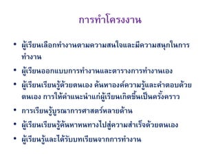 การทาโครงงาน
• ผูเรียนเลือกทางานตามความสนใจและมีความสนุกในการ
       ้
  ทางาน
• ผูเรียนออกแบบการทางานและตารางการทางานเอง
   ้
• ผูเรียนเรียนรู้ด้วยตนเอง ค้นหาองค์ความรู้และคาตอบด้วย
     ้
  ตนเอง การให้คาแนะนาแก่ผเรียนเกิดขึนเป็ นครังคราว
                              ู้       ้       ้
• การเรียนรู้บรณาการศาสตร์หลายด้าน
               ู
• ผูเรียนเรียนรู้ค้นหาหนทางไปสู่ความสาเร็จด้วยตนเอง
           ้
• ผูเรียนรู้และได้รบบทเรียนจากการทางาน
         ้          ั
 