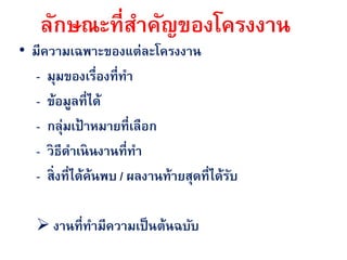 ลักษณะที่สาคัญของโครงงาน
• มีความเฉพาะของแต่ละโครงงาน
   - มุมของเรืองที่ทา
                  ่
   - ข้อมูลที่ได้
   - กลุ่มเป้ าหมายที่เลือก
   - วิธีดาเนินงานที่ทา
   - สิ่งที่ได้ค้นพบ / ผลงานท้ายสุดที่ได้รบ
                                          ั

    งานที่ทามีความเป็ นต้นฉบับ
 