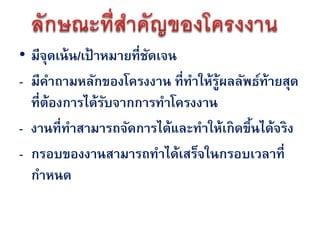 • มีจดเน้ น/เป้ าหมายที่ชดเจน
      ุ                  ั
- มีคาถามหลักของโครงงาน ที่ทาให้ร้ผลลัพธ์ท้ายสุด
                                  ู
  ที่ต้องการได้รบจากการทาโครงงาน
                  ั
- งานที่ทาสามารถจัดการได้และทาให้เกิดขึนได้จริง
                                       ้
- กรอบของงานสามารถทาได้เสร็จในกรอบเวลาที่
  กาหนด
 