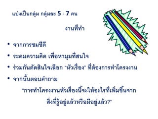 แบ่ งเป็ นกลุ่ม กลุ่มละ 5 - 7 คน

                             งานที่ทา

•   จากการชมซีดี
•   ระดมความคิด เพื่อหามุมที่สนใจ
•   ร่ วมกันตัดสินใจเลือก “หัวเรื่อง” ที่ต้องการทาโครงงาน
•   จากนันตอบคาถาม
           ้
         “การทาโครงงานหัวเรื่องนีจะให้ อะไรที่เพิ่มขึนจาก
                                         ้               ้
                   สิ่งที่ร้ ูอยู่แล้ วหรือมีอยู่แล้ ว?”
 