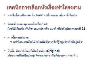• มองสิ่งที่เคยเป็ น เคยเห็น ในมิตใหม่ ท่ แตกต่ าง เพื่อหาสิ่งที่สนใจ
                                  ิ       ี

• คิดหัวเรื่องและมุมของเรื่องที่สนใจทา
  (โดยให้ เกี่ยวข้ องกับวิชาแกนหลัก หรือ แนวคิดที่สาคัญในศตวรรษที่ 21)

• จากนันตอบคาถาม
       ้
    “การทาโครงงานนีจะให้ อะไรเพิ่มขึนจากสิ่งที่ร้ ูอยู่แล้ วหรือมีอยู่แล้ ว”
                   ้                ้

• นั่นคือ คิดทาสิ่งใหม่ ท่ เป็ นต้ นฉบับ (Original)
                           ี
  (โดยอาจปรับหรือประยุกต์ จากงานเก่ า หรือต่ อยอดจากงานเก่ า )
 