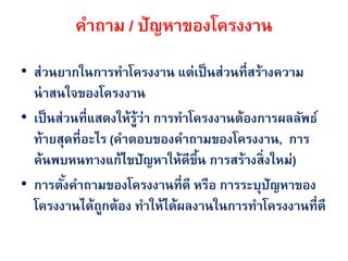 คาถาม / ปัญหาของโครงงาน
• ส่วนยากในการทาโครงงาน แต่เป็ นส่วนที่สร้างความ
  น่ าสนใจของโครงงาน
• เป็ นส่วนที่แสดงให้รว่า การทาโครงงานต้องการผลลัพธ์
                      ู้
  ท้ายสุดที่อะไร (คาตอบของคาถามྺองโครงงาน, การ
  ค้นพบหนทางแก้ไขปัญหาให้ดีขึน การสร้างสิ่งใหม่)
                                 ้
• การตังคาถามྺองโครงงานที่ดี หรือ การระบุปัญหาของ
         ้
  โครงงานได้ถกต้อง ทาให้ได้ผลงานในการทาโครงงานที่ดี
                ู
 