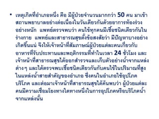 • เหตุเกิดที่อาเภอหนึ่ง คือ มีผ้ ูป่วยจานวนมากกว่ า 50 คน มาเข้ า
  สถานพยาบาลอย่ างต่ อเนื่องในวันเดียวกันด้ วยอาการท้ องร่ วง
  อย่ างหนัก แพทย์ ตรวจพบว่ า คนไข้ ทุกคนมีเชือชนิดเดียวกันใน
                                                       ้
  ร่ างกาย แพทย์ และสาธารณสุขตังข้ อสงสัยว่ า มีปัญหาบางอย่ าง
                                       ้
  เกิดขึนแน่ จึงให้ เจ้ าหน้ าที่สัมภาษณ์ ผ้ ูป่วยแต่ ละคนเกี่ยวกับ
        ้
  อาหารที่รับประทานและพฤติกรรมที่ทาในเวลา 24 ชั่วโมง และ
  เจ้ าหน้ าที่สาธารณสุขได้ ออกสารวจและเก็บตัวอย่ างนาจากแหล่ ง
                                                              ้
  ต่ างๆ และได้ ตรวจพบเชือชนิดเดียวกันกับคนไข้ ในปริมาณที่สูง
                              ้
  ในแหล่ งนาสายสาคัญของอาเภอ ซึ่งคนในอาเภอใช้ อุปโภค
                ้
  บริโภค และต่ อมาเจ้ าหน้ าที่สาธารณสุขได้ ค้นพบว่ า ผู้ป่วยแต่ ละ
  คนมีความเชื่อมโยงทางใดทางหนึ่งในการอุปโภคหรือบริโภคนา             ้
  จากแหล่ งนัน    ้
 