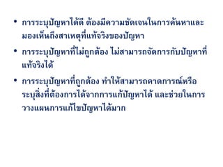 • การระบุปัญหาได้ดี ต้องมีความชัดเจนในการค้นหาและ
  มองเห็นถึงสาเหตุที่แท้จริงของปัญหา
• การระบุปัญหาที่ไม่ถกต้อง ไม่สามารถจัดการกับปัญหาที่
                        ู
  แท้จริงได้
• การระบุปัญหาที่ถกต้อง ทาให้สามารถคาดการณ์หรือ
                     ู
  ระบุสิ่งที่ต้องการได้จากการแก้ปัญหาได้ และช่วยในการ
  วางแผนการแก้ไขปัญหาได้มาก
 