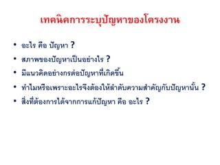 เทคนิคการระบุปัญหาของโครงงาน
•   อะไร คือ ปั ญหา ?
•   สภาพของปั ญหาเป็ นอย่ างไร ?
•   มีแนวคิดอย่ างกรต่ อปั ญหาที่เกิดขึน
                                       ้
•   ทาไมหรือเพราะอะไรจึงต้ องให้ ลาดับความสาคัญกับปั ญหานัน ?
                                                          ้
•   สิ่งที่ต้องการได้ จากการแก้ ปัญหา คือ อะไร ?
 