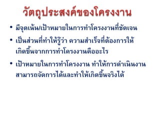 • มีจดเน้ น/เป้ าหมายในการทาโครงงานที่ชดเจน
      ุ                                     ั
• เป็ นส่วนที่ทาให้ร้ว่า ความสาเร็จที่ต้องการให้
                     ู
  เกิดขึนจากการทาโครงงานคืออะไร
        ้
• เป้ าหมายในการทาโครงงาน ทาให้การดาเนินงาน
  สามารถจัดการได้และทาให้เกิดขึนจริงได้
                                    ้
 