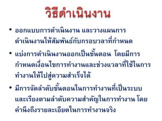 • ออกแบบการดาเนินงาน และวางแผนการ
  ดาเนินงานให้สมพันธ์กบกรอบวลาที่กาหนด
                ั      ั
• แบ่งการดาเนินงานออกเป็ นขันตอน โดยมีการ
                             ้
  กาหนดเงื่อนไขการทางานและช่วงแวลาที่ใช้ในการ
  ทางานให้ไปสู่ความสาเร็จได้
• มีการจัดลาดับขันตอนในการทางานที่เป็ นระบบ
                  ้
  และเรียงตามลาดับความสาคัญในการทางาน โดย
  คานึ งถึงรายละเอียดในการทางานจริง
 
