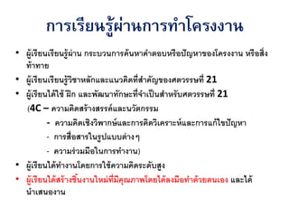 ่
        การเรียนรู้ผานการทาโครงงาน
• ผู้เรี ยนเรียนรู้ ผ่าน กระบวนการค้ นหาคาตอบหรือปั ญหาของโครงงาน หรื อสิ่ง
  ท้ าทาย
• ผู้เรี ยนเรียนรู้ วชาหลักและแนวคิดที่สาคัญของศตวรรษที่ 21
                      ิ
• ผู้เรี ยนได้ ใช้ ฝึ ก และพัฒนาทักษะที่จาเป็ นสาหรับศตวรรษที่ 21
  (4C – ความคิดสร้ างสรรค์ และนวัตกรรม
           - ความคิดเชิงวิพากษ์ และการคิดวิเคราะห์ และการแก้ ไขปั ญหา
           - การสื่อสารในรู ปแบบต่ างๆ
           - ความร่ วมมือในการทางาน)
• ผู้เรี ยนได้ ทางานโดยการใช้ ความคิดระดับสูง
• ผู้เรี ยนได้ สร้ างชินงานใหม่ ท่ มีคุณภาพโดยได้ ลงมือทาด้ วยตนเอง และได้
                        ้          ี
  นาเสนองาน
 