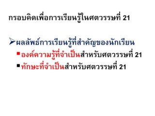 กรอบคิดเพื่อการเรียนรูในศตวรรษที่ 21
                     ้

ผลลัพธ์การเรียนรู้ที่สาคัญของนักเรียน
 องค์ความรู้ที่จาเป็ นสาหรับศตวรรษที่ 21
 ทักษะที่จาเป็ นสาหรับศตวรรษที่ 21
 