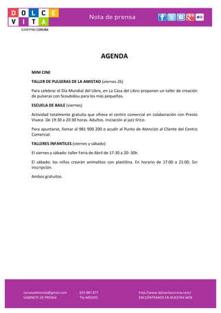  
corunadolcevita@gmail.com	
   655	
  887	
  877	
   http://www.dolcevitacoruna.com/	
  
GABINETE	
  DE	
  PRENSA	
   Tfo.MEDIOS	
  	
   ENCUÉNTRANOS	
  EN	
  NUESTRA	
  WEB	
  
	
  
	
  
AGENDA	
  	
  
	
  
MINI	
  CINE	
  	
  	
  
TALLER	
  DE	
  PULSERAS	
  DE	
  LA	
  AMISTAD	
  (viernes	
  26)	
  
Para	
  celebrar	
  el	
  Día	
  Mundial	
  del	
  Libro,	
  en	
  La	
  Casa	
  del	
  Libro	
  proponen	
  un	
  taller	
  de	
  creación	
  
de	
  pulseras	
  con	
  Scoubidou	
  para	
  los	
  más	
  pequeños.	
  	
  
ESCUELA	
  DE	
  BAILE	
  (viernes)	
  
Actividad	
  totalmente	
  gratuita	
  que	
  ofrece	
  el	
  centro	
  comercial	
  en	
  colaboración	
  con	
  Presto	
  
Vivace.	
  De	
  19:30	
  a	
  20:30	
  horas.	
  Adultos.	
  Iniciación	
  al	
  jazz	
  lírico.	
  
Para	
  apuntarse,	
  llamar	
  al	
  981	
  900	
  200	
  o	
  acudir	
  al	
  Punto	
  de	
  Atención	
  al	
  Cliente	
  del	
  Centro	
  
Comercial.	
  
TALLERES	
  INFANTILES	
  (viernes	
  y	
  sábado)	
  
El	
  viernes	
  y	
  sábado:	
  taller	
  Feria	
  de	
  Abril	
  de	
  17:30	
  a	
  20:·∙30h.	
  
El	
   sábado:	
   los	
   niños	
   crearán	
   animalitos	
   con	
   plastilina.	
   En	
   horario	
   de	
   17:00	
   a	
   21:00.	
   Sin	
  
inscripción.	
  	
  
Ambos	
  gratuitos.	
  	
  
	
  
 
