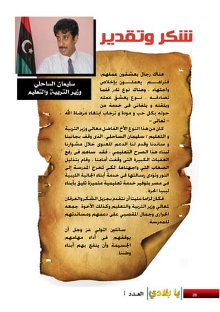 ‫هناك رجال يعشقون عملهم،‬
                  ‫فتراهــــم يعملــــون بإخالص‬
                  ‫واجتهاد ، وهناك نوع نادر قلما‬
                  ‫تصادفــه .. نــوع يعشق عمله‬
                  ‫ويتقنه و يتفانى فى خدمة من‬
‫حوله بكل حب و مودة و ترحاب ابتغاء مرضاة اهلل‬
                                          ‫– تعالى –‬
‫كان من هذا النوع األخ الفاضل معالى وزير التربية‬
‫و التعليم / سليمان الساحلي، الذى وقف بجانبنا‬
‫و ساندنا وقدم لنا الدعم املعنوى خالل مشوارنا‬
‫لبناء هذا الصرح التعليمي ، فقد ساهم فى رفع‬
‫العقبات الكبيرة التى وقفت أمامنا ، وقام بتذليل‬
‫الصعاب التي واجهناها، لكي تخرج املدرسة إلى‬
‫النور وتؤدى رسالتها فى خدمة أبناء اجلالية الليبية‬
‫فى مصر بتوفير خدمة تعليمية متميزة تليق بأبناء‬
                                       ‫ليبيا احلرة .‬
‫فكان لزاما علينا أن نتقدم بجزيل الشكر والعرفان‬
‫ملعالي وزير التربية والتعليم وكذلك األخوة جمعه‬
‫احلرارى وجمال املقصبي على دعمهم ومساندتهم‬
                                         ‫للمدرسة.‬
‫سائلني املولي عز وجل أن‬
‫يوفقهم فى أداء مهامهم‬
‫اجلسيمة وأن ينفع بهم أبناء‬
                          ‫وطننا.‬




                                                       ‫82‬
 