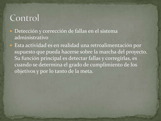  Detección y corrección de fallas en el sistema
  administrativo
 Esta actividad es en realidad una retroalimentación por
  supuesto que pueda hacerse sobre la marcha del proyecto.
  Su función principal es detectar fallas y corregirlas, es
  cuando se determina el grado de cumplimiento de los
  objetivos y por lo tanto de la meta.
 