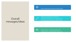 Overall
messages/ideas
Short introduction/summary of what’s going
to be summarised in documentary
About the rise of online crime including
trolling and exploitation of children, in
particular, analysing the rise in usage of the
app TikTok and the dangers of this, but also
how the app is used to create interesting
content which some people make a career out
of.
Main purpose – to educate parents and
children and to raise awareness of the easily
accessible dangers of the internet.
 