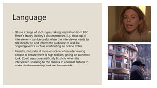 Language
◦ I’ll use a range of shot-types, taking inspiration from BBC
Three’s Stacey Dooley’s documentaries. E.g. close-up of
interviewer – can be useful when the interviewer wants to
talk directly to and inform the audience of real-life,
ongoing events such as confronting an online troller.
◦ Realistic, naturally lit mise-en-scène when interviewing
people to ensure there is high realism, giving an authentic
look. Could use some artificially lit shots when the
interviewer is talking to the camera in a formal fashion to
make the documentary look less homemade.
 