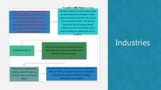 Industries
‘You work for an independent media
production company. You have been
given the task of producing a three-
minute opening sequence of a
documentary for BBC Three and two
web pages on the BBC Three website
about the documentary.’
The remit of BBC Three is to bring
younger audiences to high quality public
service broadcasting through a mixed-
genre schedule of innovative UK content
featuring new UK talent. The channel
should use the full range of digital
platforms to deliver its content and to
build an interactive relationship with its
audience.
I’ll adhere to this by:
Utilising cross-media convergence through
links to social media on the website and a
banner on the documentary.
Depicting how people have
started a career through use
of TikTok- this can be the Uk
‘talent’.
Giving audiences places to cote about, for example, if
they use TikTok, if so how many times a day/week,
have they ever experienced online trolling –
interactivity with audience
 