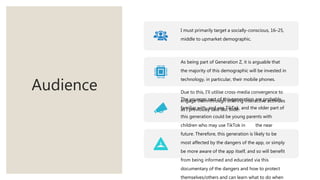 Audience
I must primarily target a socially-conscious, 16–25,
middle to upmarket demographic.
As being part of Generation Z, it is arguable that
the majority of this demographic will be invested in
technology, in particular, their mobile phones.
Due to this, I’ll utilise cross-media convergence to
engage them through offering interactive activities
as I previously said last slide.
The younger part of this generation are probably
familiar with, and use TikTok, and the older part of
this generation could be young parents with
children who may use TikTok in the near
future. Therefore, this generation is likely to be
most affected by the dangers of the app, or simply
be more aware of the app itself, and so will benefit
from being informed and educated via this
documentary of the dangers and how to protect
themselves/others and can learn what to do when
 