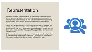 Representation
◦ Although I’ll briefly introduce TikTok as an extremely popular app that
allows ‘talent’ to be seeked and made into careers(thus constructing an
initial positive representation), I’ll then use different shot types depicting
an interviewer exploring the dangers of the app and how it can be
misused.
◦ TikTok can be associated with grooming, trolling and even drug use, and
so b depicting this, a negative representation will be contracted of the
app, hopefully injecting a sense of fear into parents and children, enticing
them to be more careful of the usage of the app and the care taken when
it’s being used.
◦ I’ll construct these negative representations through use of multiple shots
of the interviewer/interviewee(s), depicting a confrontation in which the
interviewee has been found to be trolling a child on the app.
 