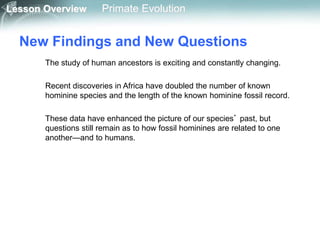 Lesson Overview Primate Evolution
New Findings and New Questions
The study of human ancestors is exciting and constantly changing.
Recent discoveries in Africa have doubled the number of known
hominine species and the length of the known hominine fossil record.
These data have enhanced the picture of our species’ past, but
questions still remain as to how fossil hominines are related to one
another—and to humans.
 