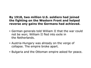 By 1918, two million U.S. soldiers had joined
the fighting on the Western Front and helped
reverse any gains the Germans had achieved.
• German generals told William II that the war could
not be won; William II fled into exile in
the Netherlands.
• Austria-Hungary was already on the verge of
collapse. The empire broke apart.
• Bulgaria and the Ottoman empire asked for peace.
 