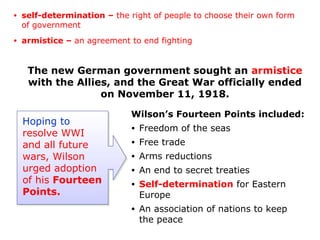 The new German government sought an armistice
with the Allies, and the Great War officially ended
on November 11, 1918.
Hoping to
resolve WWI
and all future
wars, Wilson
urged adoption
of his Fourteen
Points.
Wilson’s Fourteen Points included:
• Freedom of the seas
• Free trade
• Arms reductions
• An end to secret treaties
• Self-determination for Eastern
Europe
• An association of nations to keep
the peace
• self-determination – the right of people to choose their own form
of government
• armistice – an agreement to end fighting
 