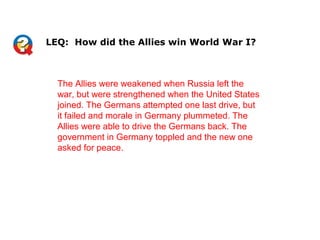 The Allies were weakened when Russia left the
war, but were strengthened when the United States
joined. The Germans attempted one last drive, but
it failed and morale in Germany plummeted. The
Allies were able to drive the Germans back. The
government in Germany toppled and the new one
asked for peace.
LEQ: How did the Allies win World War I?
 
