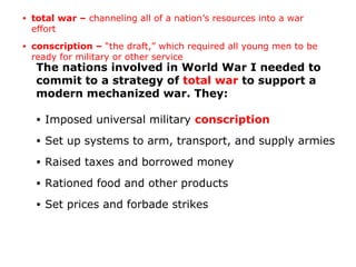 The nations involved in World War I needed to
commit to a strategy of total war to support a
modern mechanized war. They:
• Imposed universal military conscription
• Set up systems to arm, transport, and supply armies
• Raised taxes and borrowed money
• Rationed food and other products
• Set prices and forbade strikes
• total war – channeling all of a nation’s resources into a war
effort
• conscription – “the draft,” which required all young men to be
ready for military or other service
 