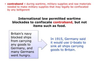International law permitted wartime
blockades to confiscate contraband, but not
items such as food.
In 1915, Germany said
it would use U-boats to
sink all ships carrying
goods to Britain.
Britain’s navy
blocked ships
from carrying
any goods to
Germany, and
many Germans
went hungry.
• contraband – during wartime, military supplies and raw materials
needed to make military supplies that may legally be confiscated
by any belligerent
 