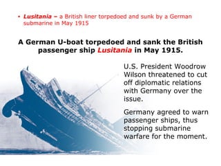 A German U-boat torpedoed and sank the British
passenger ship Lusitania in May 1915.
U.S. President Woodrow
Wilson threatened to cut
off diplomatic relations
with Germany over the
issue.
Germany agreed to warn
passenger ships, thus
stopping submarine
warfare for the moment.
• Lusitania – a British liner torpedoed and sunk by a German
submarine in May 1915
 