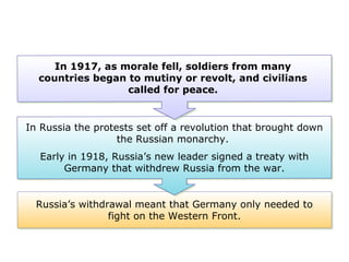 Russia’s withdrawal meant that Germany only needed to
fight on the Western Front.
In Russia the protests set off a revolution that brought down
the Russian monarchy.
Early in 1918, Russia’s new leader signed a treaty with
Germany that withdrew Russia from the war.
In 1917, as morale fell, soldiers from many
countries began to mutiny or revolt, and civilians
called for peace.
 