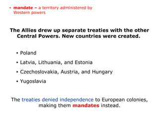 The Allies drew up separate treaties with the other
Central Powers. New countries were created.
The treaties denied independence to European colonies,
making them mandates instead.
• Poland
• Latvia, Lithuania, and Estonia
• Czechoslovakia, Austria, and Hungary
• Yugoslavia
• mandate – a territory administered by
Western powers
 