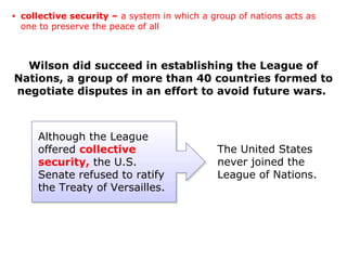 Wilson did succeed in establishing the League of
Nations, a group of more than 40 countries formed to
negotiate disputes in an effort to avoid future wars.
Although the League
offered collective
security, the U.S.
Senate refused to ratify
the Treaty of Versailles.
The United States
never joined the
League of Nations.
• collective security – a system in which a group of nations acts as
one to preserve the peace of all
 