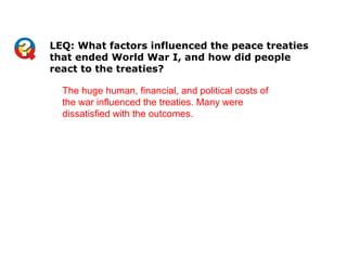 The huge human, financial, and political costs of
the war influenced the treaties. Many were
dissatisfied with the outcomes.
LEQ: What factors influenced the peace treaties
that ended World War I, and how did people
react to the treaties?
 